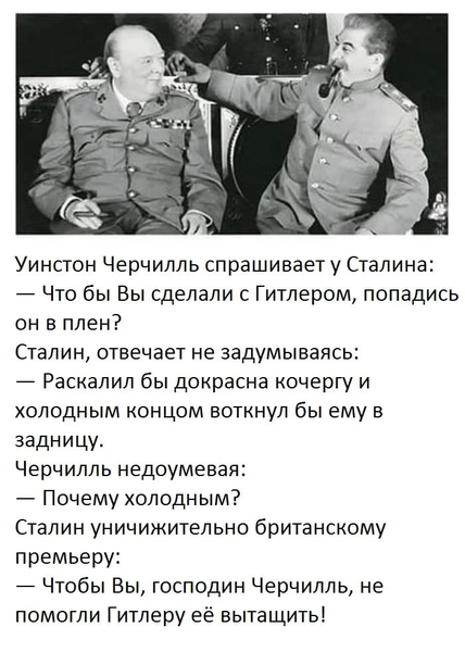 Уинстон Черчилль спрашивает у Сталина:
— Что бы Вы сделали с Гитлером, попадись он в плен?
Сталин, отвечает не задумываясь:
— Раскалил бы докрасна кочергу и холодным концом воткнул бы ему в задницу.
Черчилль недоумевая:
— Почему холодным?
Сталин уничижительно британскому премьеру:
— Чтобы Вы, господин Черчилль, не помогли Гитлеру её вытащить!