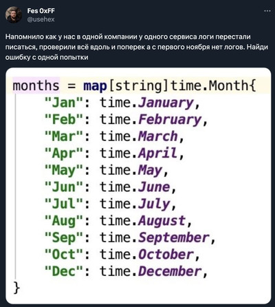 Напомнило как у нас в одной компании у одного сервиса логи перестали писаться, проверили всё вдоль и поперек а с первого ноября нет логов. Найди ошибку с одной попытки:
months = map[string]time.Month{
''Jan'': time.January,
''Feb'': time.February,
''Mar'': time.March,
''Apr'': time.April,
''May'': time.May,
''Jun'': time.June,
''Jul'': time.July,
''Aug'': time.August,
''Sep'': time.September,
''Oct'': time.October,
''Dec'': time.December,
}