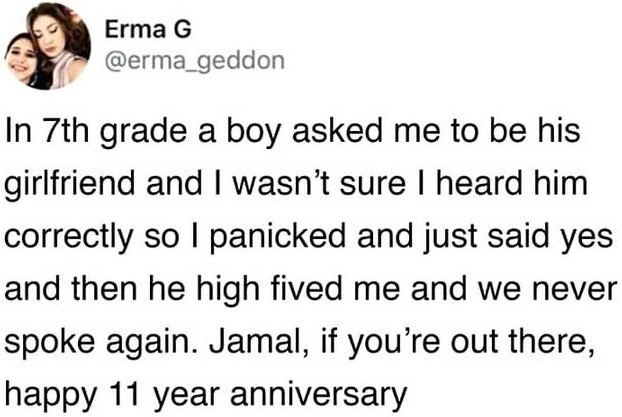 In 7th grade a boy asked me to be his girlfriend and I wasn’t sure I heard him correctly so I panicked and just said yes and then he high fived me and we never spoke again. Jamal, if you’re out there, happy 11 year anniversary.