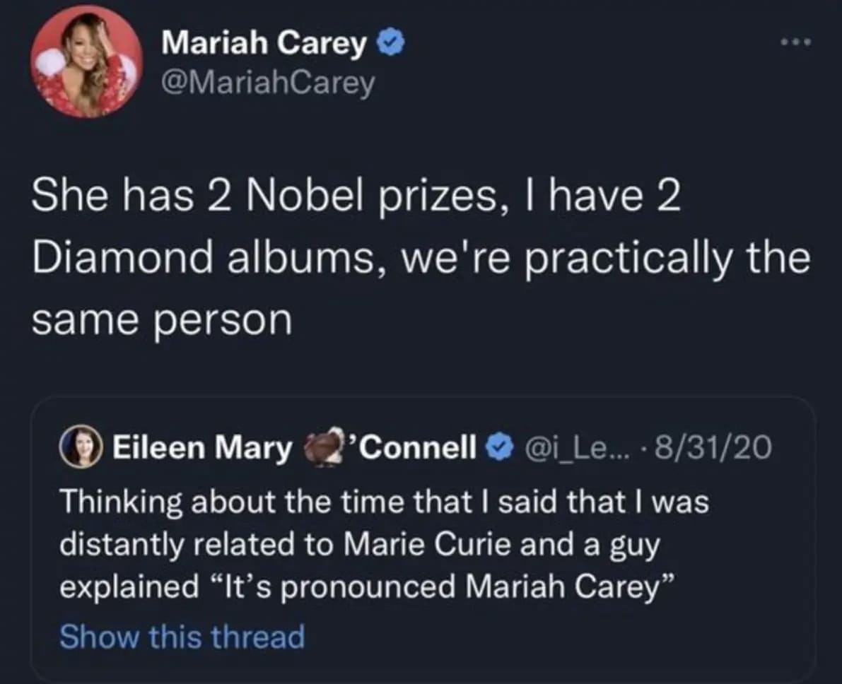 She has 2 Nobel prizes, I have 2 Diamond albums, we're practically the same person. (j) Eileen Mary 2’Connell О @i_Le- • 8/31/20 Thinking about the time that I said that I was distantly related to Marie Curie and a guy explained “It’s pronounced Mariah Carey”.