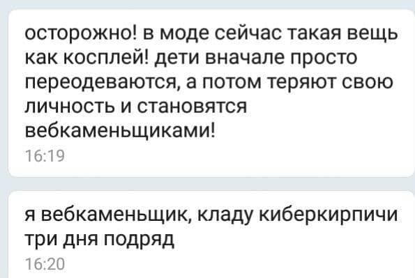 — Осторожно! В моде сейчас такая вещь как косплей! Дети вначале просто переодеваются, а потом теряют свою личность и становятся вебкаменьщиками!
— Я вебкаменьщик, кладу киберкирпичи три дня подряд.