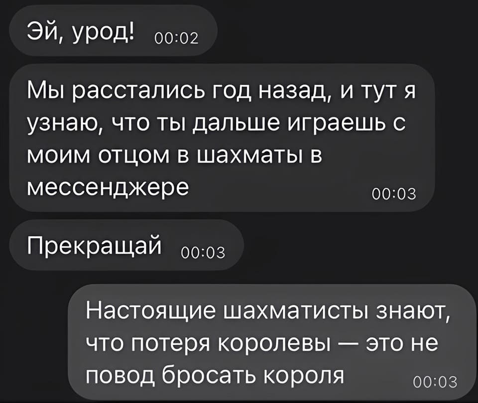 — ЭЙ, УРОД! Мы расстались год назад, и тут я узнаю, что ты дальше играешь с моим отцом в шахматы в мессенджере. Прекращай!
— Настоящие шахматисты знают, что потеря королевы — это не повод бросать короля.