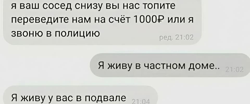 — Я ваш сосед снизу вы нас топите переведите нам на счёт 1000Р или я звоню в полицию.
— Я живу в частном доме...
— Я живу у вас в подвале.
