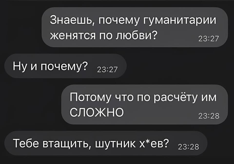 — Знаешь, почему гуманитарии женятся по любви?
— Ну и почему же?
— Потому что по расчёту им сложно.
— Тебе втащить, шутник х*ев?