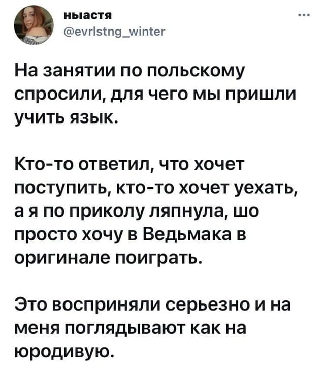 На занятии по польскому спросили, для чего мы пришли учить язык.
Кто-то ответил, что хочет поступить, кто-то хочет уехать, а я по приколу ляпнула, шо просто хочу в Ведьмака в оригинале поиграть.
Это восприняли серьезно и на меня поглядывают как на юродивую.
