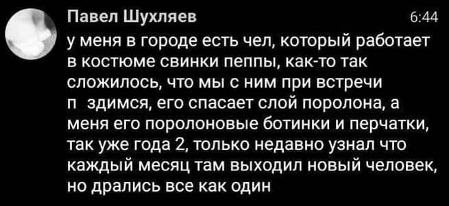 У меня в городе есть чел, который работает в костюме свинки пеппы, как-то так сложилось, что мы с ним при встречи п*здимся, его спасает слой поролона, а меня его поролоновые ботинки и перчатки, так уже года 2, только недавно узнал что каждый месяц там выходил новый человек, но дрались все как один.