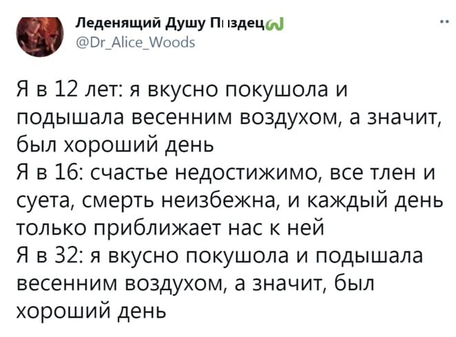 Я в 12 лет: я вкусно покушола и подышала весенним воздухом, а значит, был хороший день.
Я в 16: счастье недостижимо, все тлен и суета, смерть неизбежна, и каждый день только приближает нас к ней.
Я в 32: я вкусно покушола и подышала весенним воздухом, а значит, был хороший день.