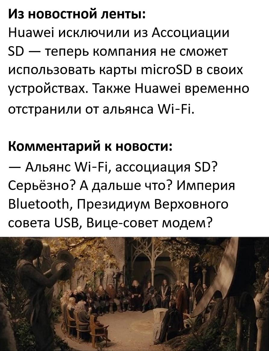 Из новостной ленты:
Huawei исключили из Ассоциации SD — теперь компания не сможет использовать карты microSD в своих устройствах. Также Huawei временно отстранили от альянса Wi‑Fi.

Комментарий к новости:
— Альянс Wi‑Fi, ассоциация SD? Серьёзно? А дальше что? Империя Bluetooth, Президиум Верховного совета USB, Вице-совет модем?