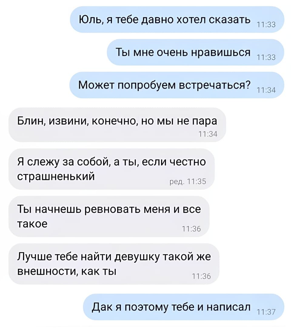 – Юль, я тебе давно хотел сказать. Ты мне очень нравишься. Может попробуем встречаться?
– Блин, извини, конечно, но мы не пара. Я слежу за собой, а ты, если честно страшненький. Ты начнешь ревновать меня и все такое. Лучше тебе найти девушку такой же внешности, как ты.
– Дак я поэтому тебе и написал...