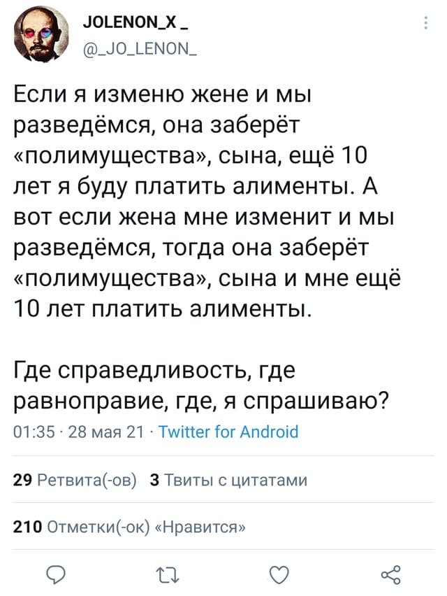 Если я изменю жене и мы разведёмся, она заберёт «полимущества», сына, ещё 10 лет я буду платить алименты. А вот если жена мне изменит и мы разведёмся, тогда она заберёт «полимущества», сына и мне ещё 10 лет платить алименты.
Где справедливость, где равноправие, где, я спрашиваю?