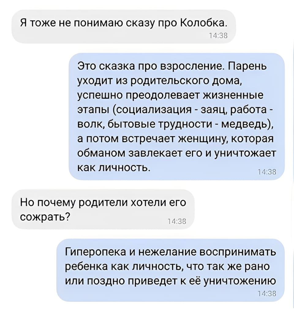 — Я тоже не понимаю сказку про Колобка.
— Это сказка про взросление. Парень уходит из родительского дома, успешно преодолевает жизненные этапы (социализация - заяц, работа -волк, бытовые трудности - медведь), а потом встречает женщину, которая обманом завлекает его и уничтожает как личность.
— Но почему родители хотели его сожрать?
— Гиперопека и нежелание воспринимать ребёнка как личность, что так же рано или поздно приведёт к её уничтожению.
