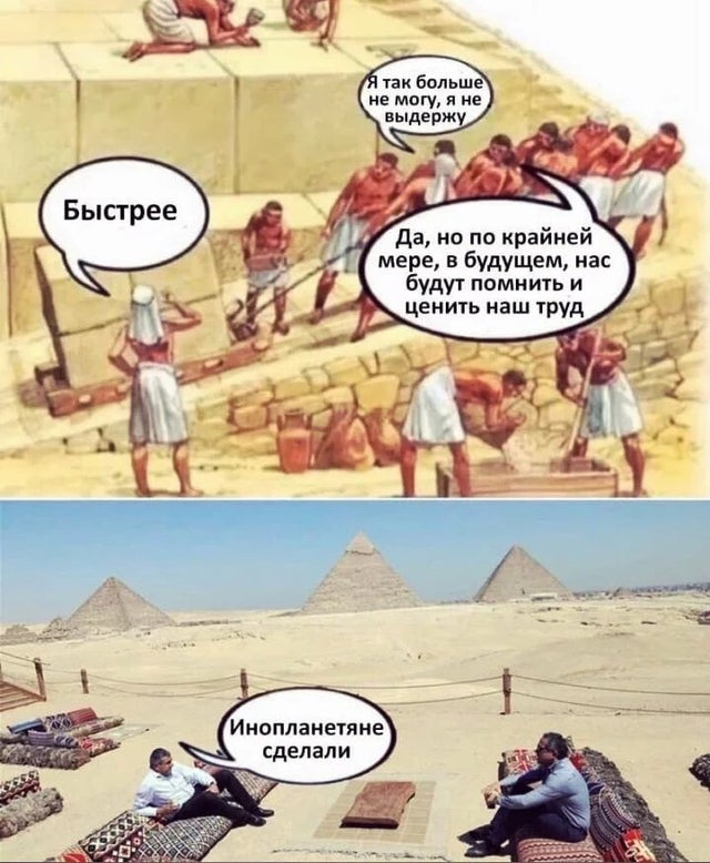 Строители египетских пирамид:
— Быстрее!
— Я так больше не могу!
— Да, но по крайней мер, в будущем, нас будут помнить и ценить наш труд.
Благодарные потомки, глядя на построенные пирамиды:
— Инопланетяне построили.