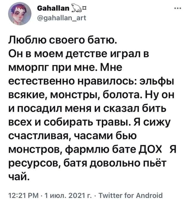 Люблю своего батю.
Он в моем детстве играл в мморпг при мне. Мне естественно нравилось: эльфы всякие, монстры, болота. Ну он и посадил меня и сказал бить всех и собирать травы. Я сижу счастливая, часами бью монстров, фармлю бате ДОХ*Я ресурсов, батя довольно пьёт чай.