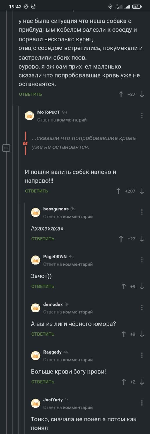 — У нас была ситуация что наша собака с приблудным кобелем залезли к соседу и порвали несколько куриц.
отец с соседом встретились, покумекали и застрелили обоих псов.
сурово, я аж сам прих*ел маленько, сказали что попробовавшие кровь уже не остановятся.
— ...сказали что попробовавшие кровь и уже не остановятся... И пошли валить собак налево и направо!!!