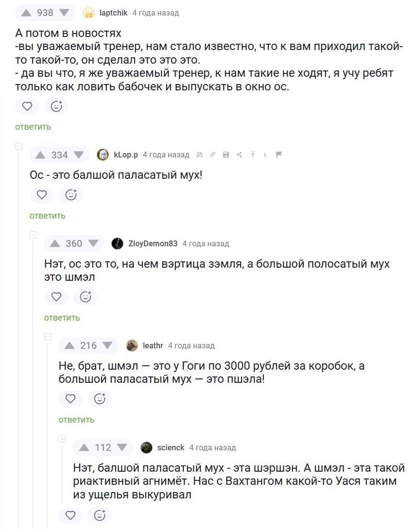 — Да вы что, я же уважаемый тренер, к нам такие не ходят, я учу ребят только как ловить бабочек и выпускать в окно ос.
— Ос — это балшой паласатый мух!
— Нэт, ос это то, на чем вэртица зэмля, а большой полосатый мух это шмэл.
— Не, брат, шмэл — это у Гоги по 3000 рублей за коробок, а большой паласатый мух — это пшэла!