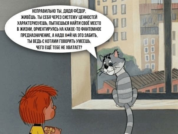 Неправильно ты, Дядя Федор, живёшь. Ты себя через систему ценностей характеризуешь, пытаешься найти своё место в жизни, ориентируясь на какое-то фантомное предназначение, а надо х#й на это забить. Ты ведь с котами говорить умеешь. Чего ещё тебе не хватает?