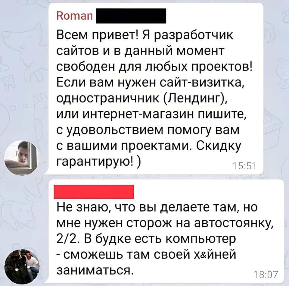 – Всем привет! Я разработчик сайтов и в данный момент свободен для любых проектов! Если вам нужен сайт-визитка, одностраничник (Лендинг), или интернет-магазин пишите, с удовольствием помогу вам с вашими проектами. Скидку гарантирую!
– Не знаю, что вы делаете там, но мне нужен сторож на автостоянку, 2/2. В будке есть компьютер - сможешь там своей х&йней заниматься.