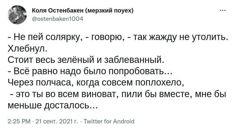 – Не пей солярку, – говорю, – так жажду не утолить.
Хлебнул.
Стоит весь зелёный и заблёванный.
– Всё равно надо было попробовать...
Через полчаса, когда совсем поплохело:
– Это ты во всем виноват, пили бы вместе, мне бы меньше досталось...