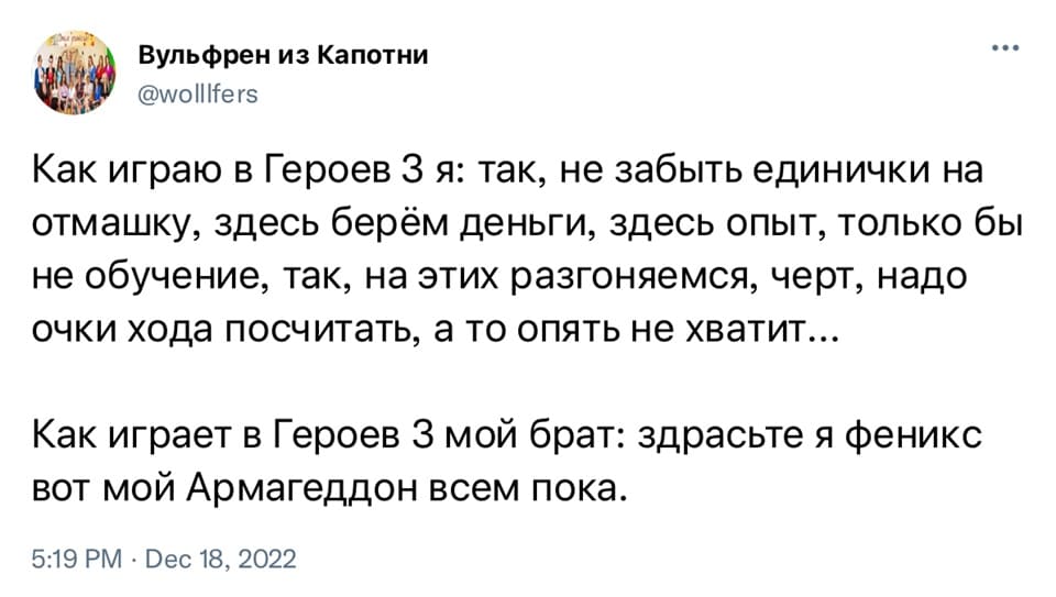 Как играю в Героев 3 я: так, не забыть единички на отмашку, здесь берём деньги, здесь опыт, только бы не обучение, так, на этих разгоняемся, черт, надо очки хода посчитать, а то опять не хватит...
Как играет в Героев 3 мой брат: здрасьте я феникс вот мой Армагеддон всем пока.