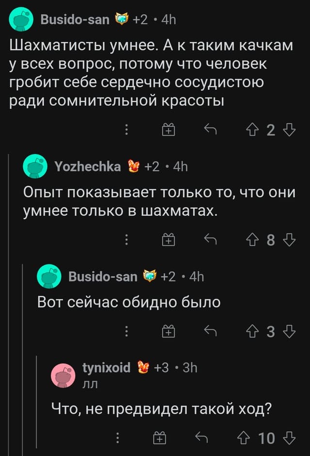 — Шахматисты умнее. А к таким качкам у всех вопрос, потому что человек гробит себе сердечно сосудистою ради сомнительной красоты.
— Опыт показывает только то, что они умнее только в шахматах.
— Вот сейчас обидно было.
— Что, не предвидел такой ход?