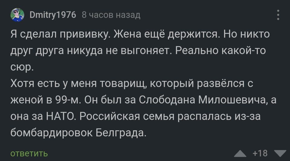 Я сделал прививку. Жена ещё держится. Но никто друг друга никуда не выгоняет. Реально какой-то сюр.
Хотя есть у меня товарищ, который развёлся с женой в 99-м. Он был за Слободана Милошевича, а она за НАТО. Российская семья распалась из-за бомбардировок Белграда.
