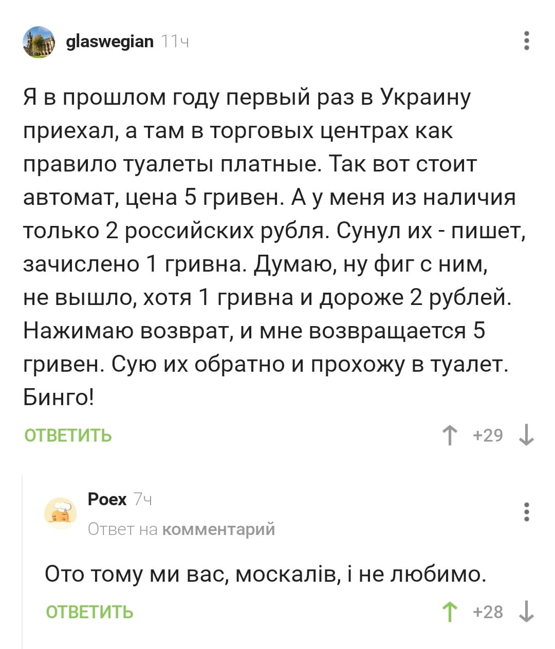 – Я в прошлом году первый раз в Украину приехал, а там в торговых центрах как правило туалеты платные. Так вот стоит автомат, цена 5 гривен. А у меня из наличия только 2 российских рубля. Сунул их - пишет, зачислено 1 гривна. Думаю, ну фиг с ним, не вышло, хотя 1 гривна и дороже 2 рублей. Нажимаю возврат, и мне возвращается 5 гривен. Сую их обратно и прохожу в туалет. Бинго!
– Ото тому ми вас, москалiв, i не любимо.