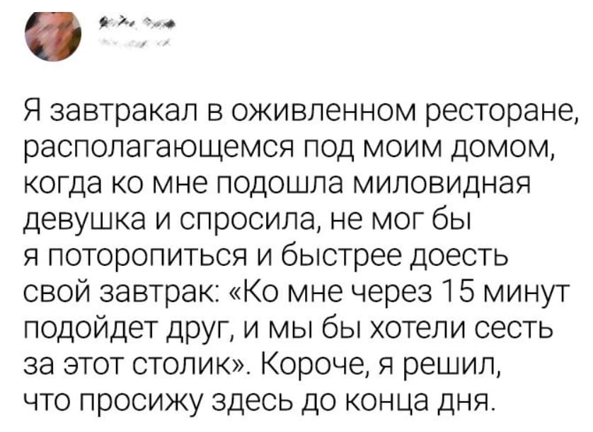 Я завтракал в оживлённом ресторане, располагающемся под моим домом, когда ко мне подошла миловидная девушка и спросила, не мог бы я поторопиться и быстрее доесть свой завтрак: «Ко мне через 15 минут подойдет друг, и мы бы хотели сесть за этот столик». Короче, я решил, что просижу здесь до конца дня.