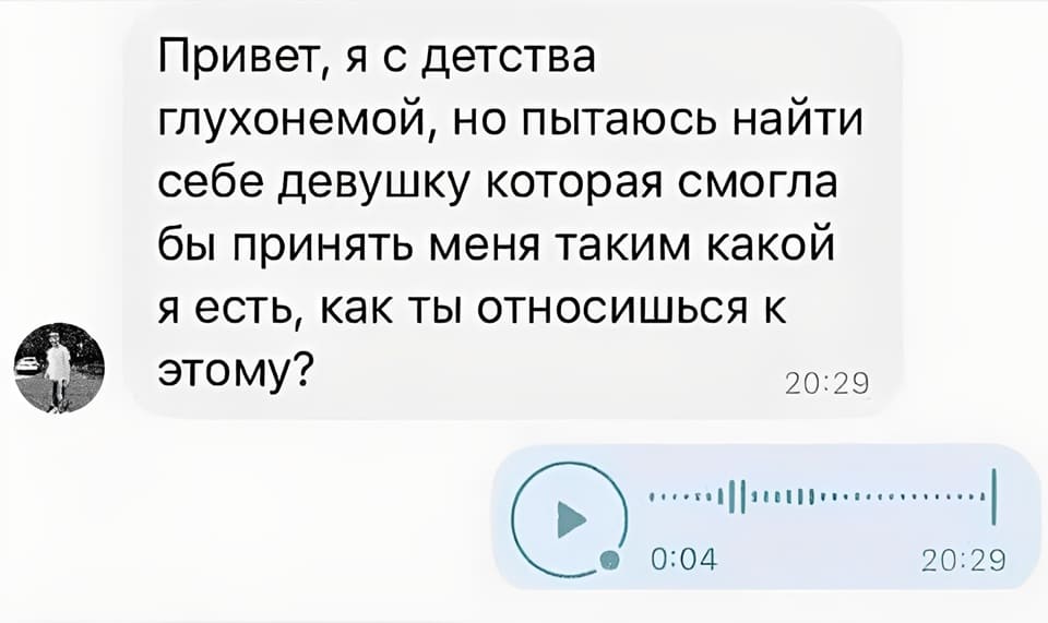 Сообщение от парня:
Привет, я с детства глухонемой, но пытаюсь найти себе девушку которая смогла бы принять меня таким какой я есть, как ты относишься к этому?
Сообщение от девушки:
*Аудиосообщение*