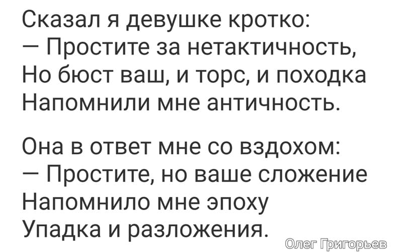 Сказал я девушке кротко:
– Простите за нетактичность,
Но бюст ваш, и торс, и походка
Напомнили мне античность.
Она в ответ мне со вздохом:
– Простите, но ваше сложение
Напомнило мне эпоху
Упадка и разложения.
Олег Григорьев
