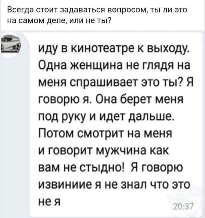 Всегда стоит задаваться вопросом, ты ли это на самом деле, или не ты?
Иду в кинотеатре к выходу. Одна женщина не глядя на меня спрашивает это ты? Я говорю я. Она берёт меня под руку и идёт дальше. Потом смотрит на меня и говорит мужчина как вам не стыдно! Я говорю извините я не знал что это не я.