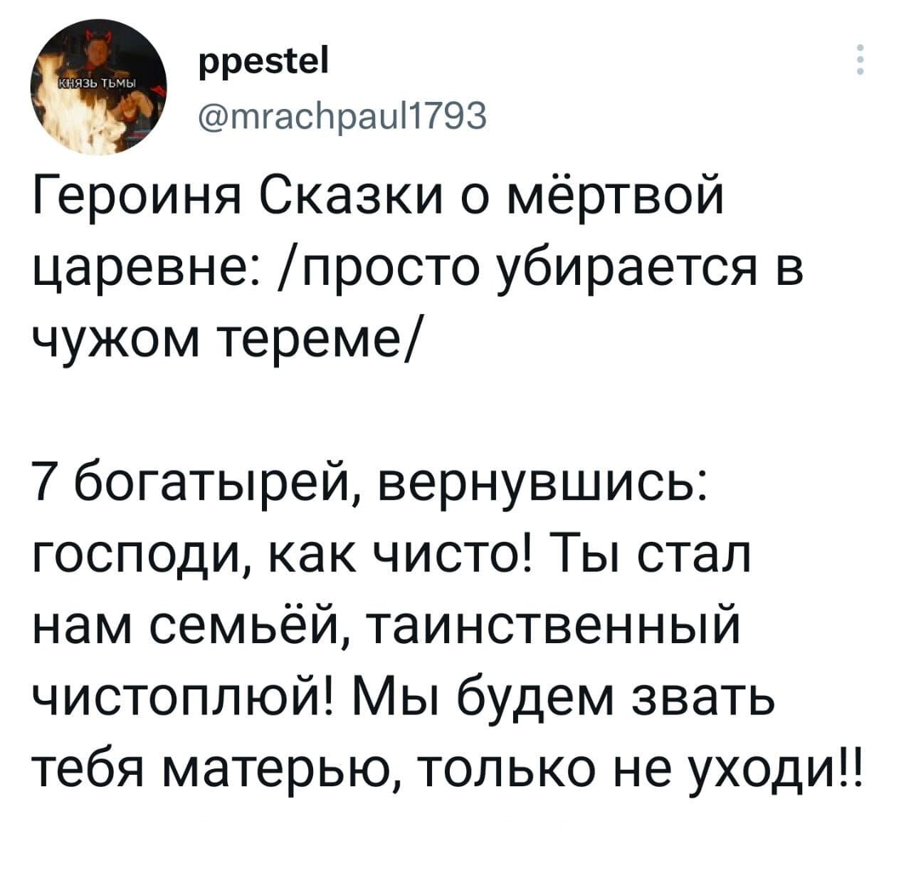 Героиня Сказки о мёртвой царевне: /просто убирается в чужом тереме/
7 богатырей, вернувшись: Господи, как чисто! Ты стал нам семьёй, таинственный чистоплюй! Мы будем звать тебя матерью, только не уходи!!