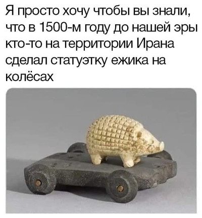 Я просто хочу чтобы вы знали, что в 1500-м году до нашей эры кто-то на территории Ирана сделал статуэтку ежика на колёсах.