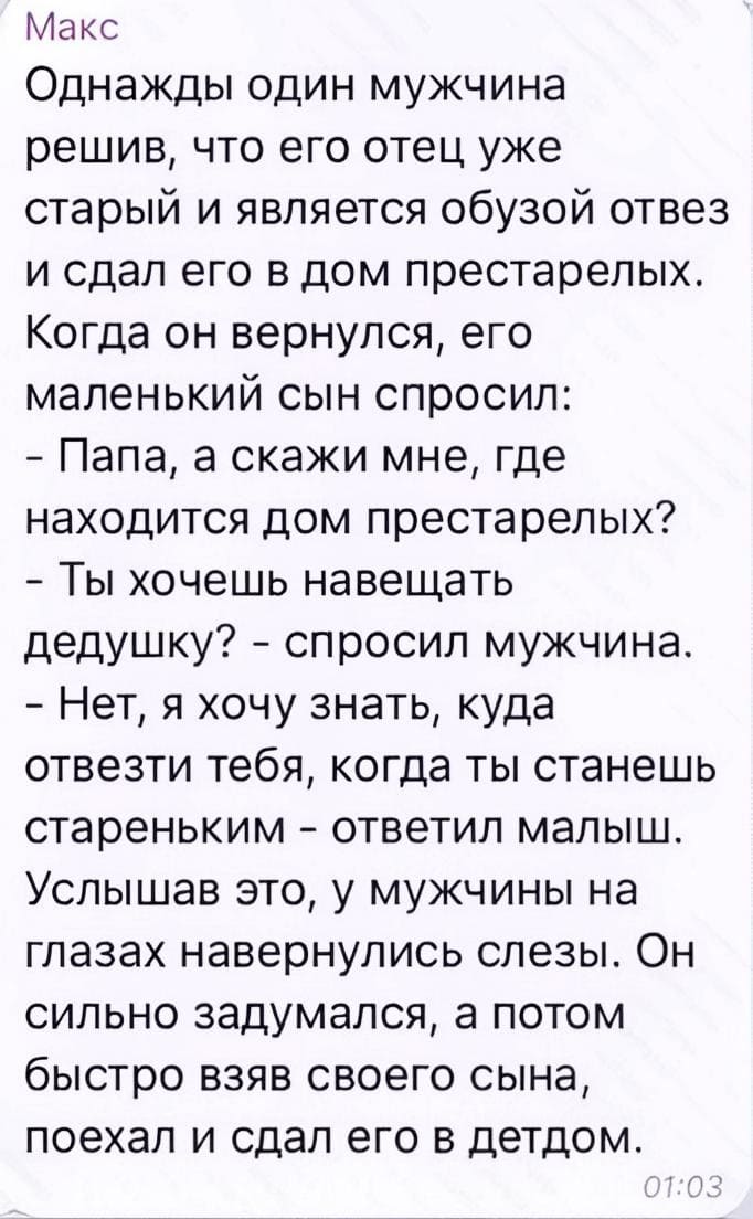 Однажды один мужчина решив, что его отец уже старый и является обузой отвёз и сдал его в дом престарелых. Когда он вернулся, его маленький сын спросил:
— Папа, а скажи мне, где находится дом престарелых?
— Ты хочешь навещать дедушку? – спросил мужчина.
— Нет, я хочу знать, куда отвезти тебя, когда ты станешь стареньким – ответил малыш. Услышав это, у мужчины на глазах навернулись слёзы. Он сильно задумался, а потом быстро взяв своего сына, поехал и сдал его в детдом.