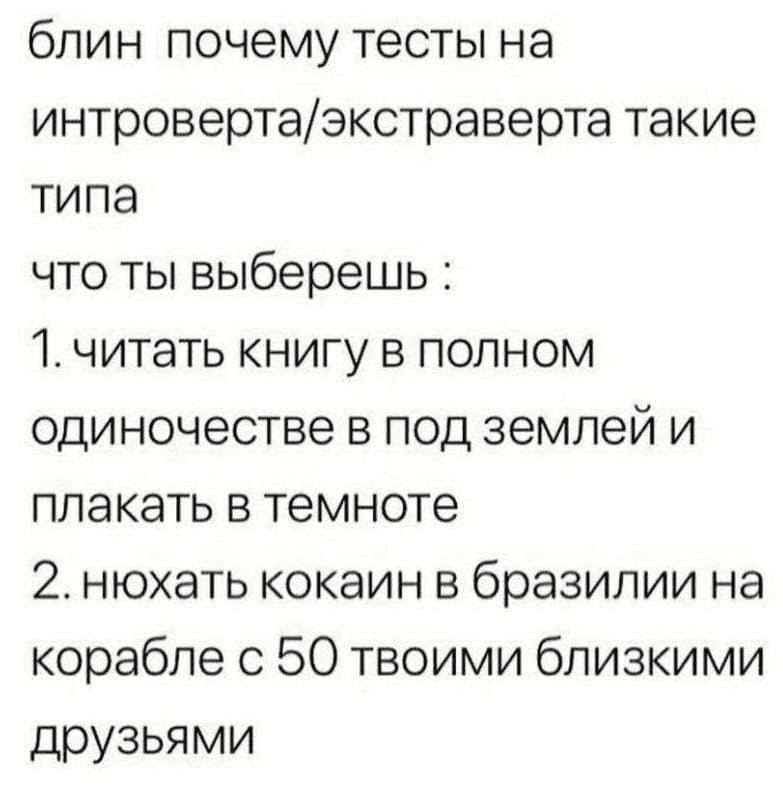 Блин, почему тесты на интроверта/экстраверта такие типа, что ты выберешь:
1. читать книгу в полном одиночестве в под землей и плакать в темноте;
2. нюхать кокаин в Бразилии на корабле с 50 твоими близкими друзьями.