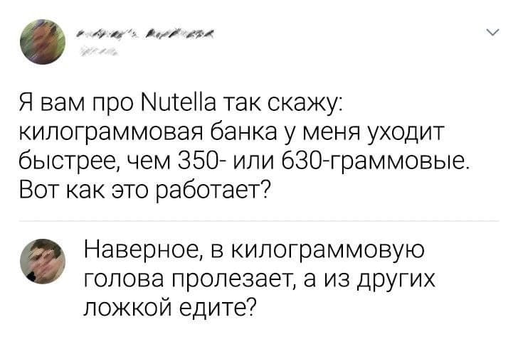 — Я вам про Nutella так скажу: килограммовая банка у меня уходит быстрее, чем 350- или 630-граммовые. Вот как это работает?
— Наверное, в килограммовую голова пролезает, а из других ложкой едите?