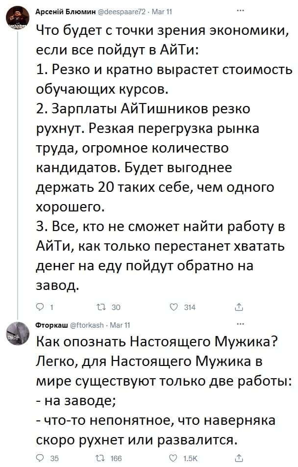 — Что будет с точки зрения экономики, если все пойдут в АйТи:
1. Резко и кратно вырастет стоимость обучающих курсов.
2. Зарплаты АйТишников резко рухнут. Резкая перегрузка рынка труда, огромное количество кандидатов. Будет выгоднее держать 20 таких себе, чем одного хорошего.
3. Все, кто не сможет найти работу в АйТи, как только перестанет хватать денег на еду пойдут обратно на завод.
— Как опознать Настоящего Мужика? Легко, для Настоящего Мужика в мире существуют только две работы:
– на заводе;
– что-то непонятное, что наверняка скоро рухнет или развалится.