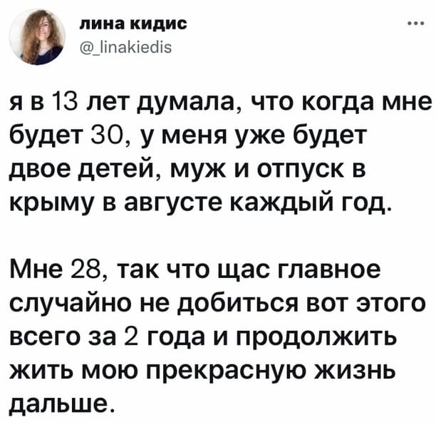 Я в 13 лет думала, что когда мне будет 30, у меня уже будет двое детей, муж и отпуск в Крыму в августе каждый год.
Мне 28, так что щас главное случайно не добиться вот этого всего за 2 года и продолжить жить мою прекрасную жизнь дальше.