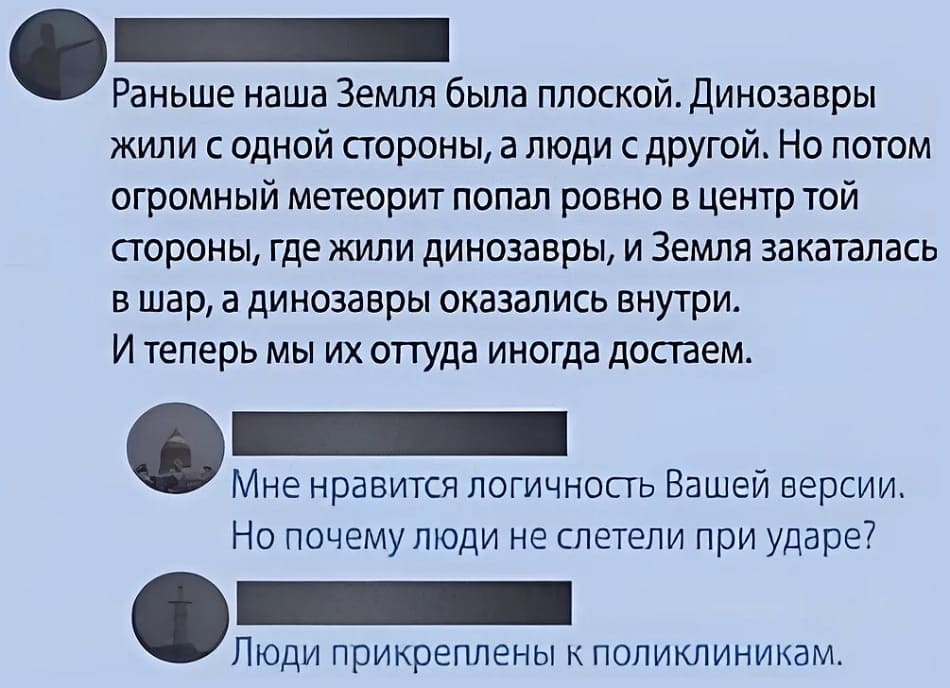 – Раньше наша Земля была плоской. Динозавры жили с одной стороны, а люди с другой. Но потом огромный метеорит попал ровно в центр той стороны, где жили динозавры, и Земля закаталась в шар, а динозавры оказались внутри. И теперь мы их оттуда иногда достаём.
– Мне нравится логичность Вашей версии. Но почему люди не слетели при ударе?
– Люди прикреплены к поликлиникам.