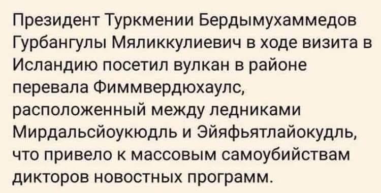 Президент Туркмении Бердымухаммедов Гурбангулы Мяликкулиевич в ходе визита в Исландию посетил вулкан в районе перевала Фиммвердюхаулс, расположенный между ледниками Мирдальсйоукюдль и Эйяфьятлайокудль, что привело к массовым самоубийствам дикторов новостных программ.