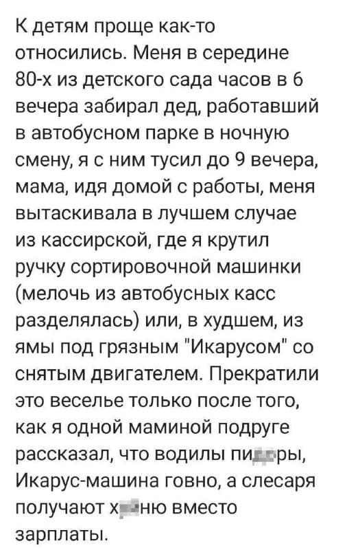 К детям проще как-то относились. Меня в середине 80-х из детского сада часов в 6 вечера забирал дед, работавший в автобусном парке в ночную смену, я с ним тусил до 9 вечера, мама, идя домой с работы, меня вытаскивала в лучшем случае из кассирской, где я крутил ручку сортировочной машинки (мелочь из автобусных касс разделялась) или, в худшем, из ямы под грязным 