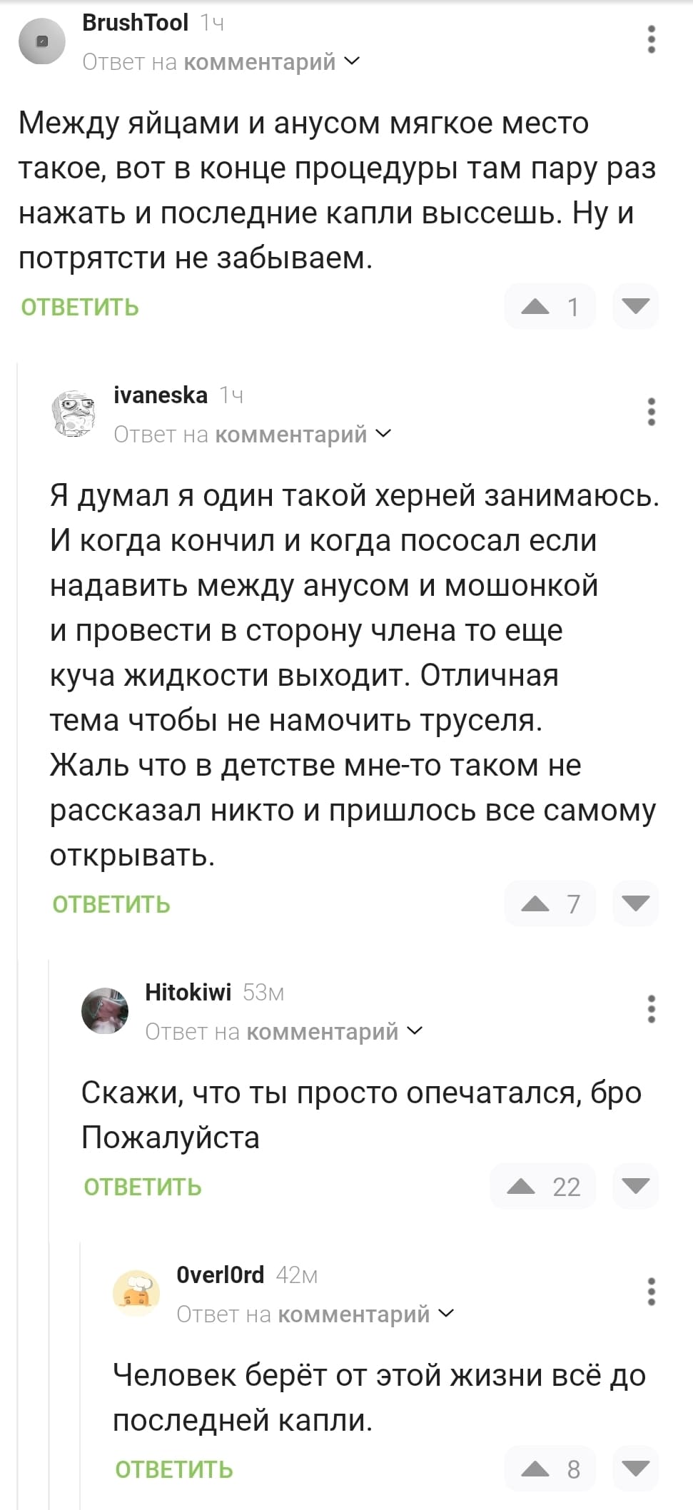 – Между яйцами и анусом мягкое место такое, вот в конце процедуры там пару раз нажать и последние капли высеешь. Ну и потрятсти не забываем.
– Я думал я один такой херней занимаюсь. И когда кончил и когда пососал если надавить между анусом и мошонкой и провести в сторону члена то еще куча жидкости выходит. Отличная тема чтобы не намочить труселя. Жаль что в детстве мне-то таком не рассказал никто и пришлось всё самому.открывать.
– Скажи, что ты просто опечатался, бро Пожалуйста.
– Человек берёт от этой жизни всё до последней капли.