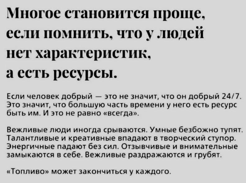 Многое становится проще, если помнить, что у людей нет характеристик, а есть ресурсы.
Если человек добрый — это не значит, что он добрый 24/7. Это значит, что большую часть времени у него есть ресурс быть им. И это не равно «всегда».
Вежливые люди иногда срываются. Умные безбожно тупят Талантливые и креативные впадают в творческий ступор.
Энергичные падают без сил. Отзывчивые и внимательные замыкаются в себе. Вежливые раздражаются и грубят.
«Топливо» может закончиться у каждого.