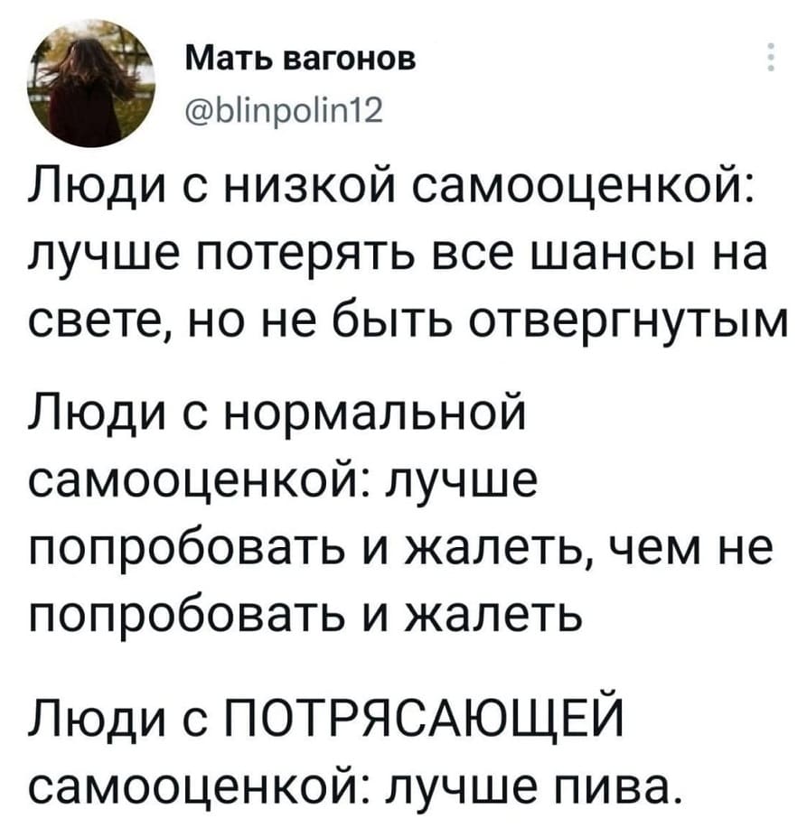 Люди с низкой самооценкой: лучше потерять все шансы на свете, но не быть отвергнутым
Люди с нормальной самооценкой: лучше попробовать и жалеть, чем не попробовать и жалеть
Люди с ПОТРЯСАЮЩЕЙ самооценкой: лучше пива.