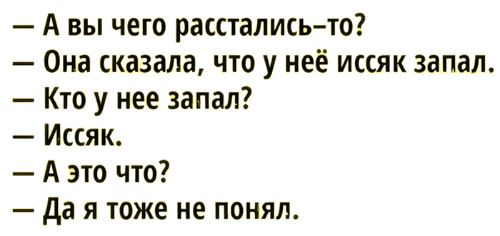— А вы чего расстались-то?
— Она сказала, что у неё иссяк запал.
— Кто у неё запал?
— Иссяк.
— А это что?
— Да я тоже не понял.