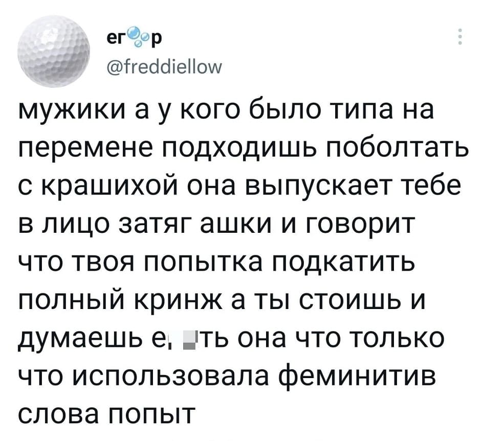 Мужики, а у кого было Типа на перемене подходишь поболтать с Крашихой, она выпускает тебе в лицо затяг ашки и говорит, что твоя попытка подкатить полный кринж. А ты стоишь и думаешь: Е6*ть, она что только что использовала феминитив слова попыт.