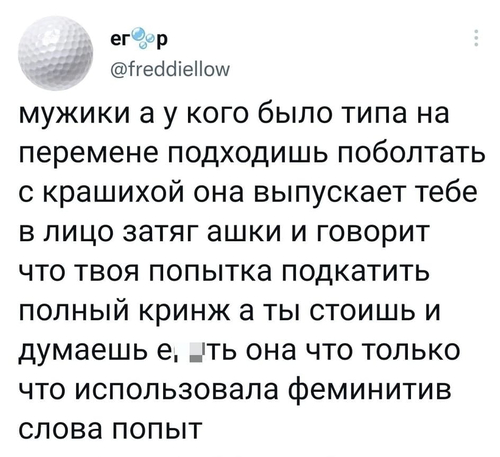 Мужики, а у кого было Типа на перемене подходишь поболтать с Крашихой, она выпускает тебе в лицо затяг ашки и говорит, что твоя попытка подкатить полный кринж. А ты стоишь и думаешь: Е6*ть, она что только что использовала феминитив слова попыт.