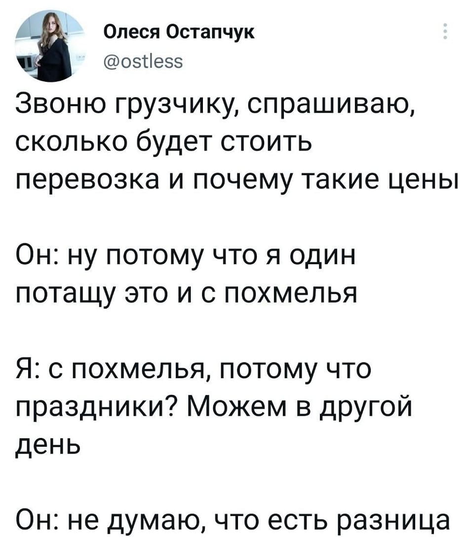 *Звоню грузчику, спрашиваю, сколько будет стоить перевозка и почему такие цены*
Он: Ну потому что я один потащу это и с похмелья.
Я: С похмелья, потому что праздники? Можем в другой день.
Он: Не думаю, что есть разница.