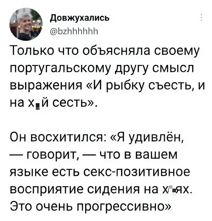 Только что объясняла своему португальскому другу смысл выражения «И рыбку съесть, и на х*й сесть».
Он восхитился: «Я удивлён, — говорит, — что в вашем языке есть секс-позитивное восприятие сидения на х*ях. Это очень прогрессивно».