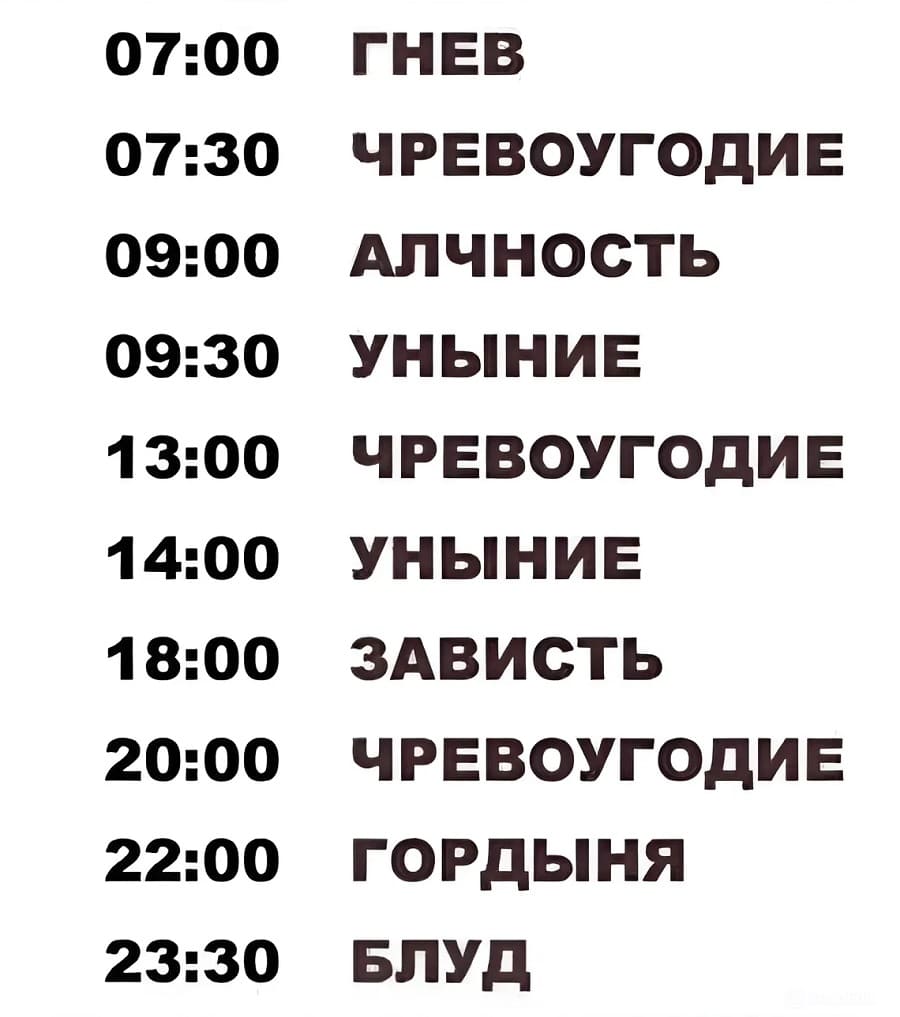 07:00 ГНЕВ
07:30 ЧРЕВОУГОДИЕ
09:00 АЛЧНОСТЬ
09:30 УНЫНИЕ
13:00 ЧРЕВОУГОДИЕ
14:00 УНЫНИЕ
18:00 ЗАВИСТЬ
20:00 ЧРЕВОУГОДИЕ
22:00 ГОРДЫНЯ
23:30 БЛУД