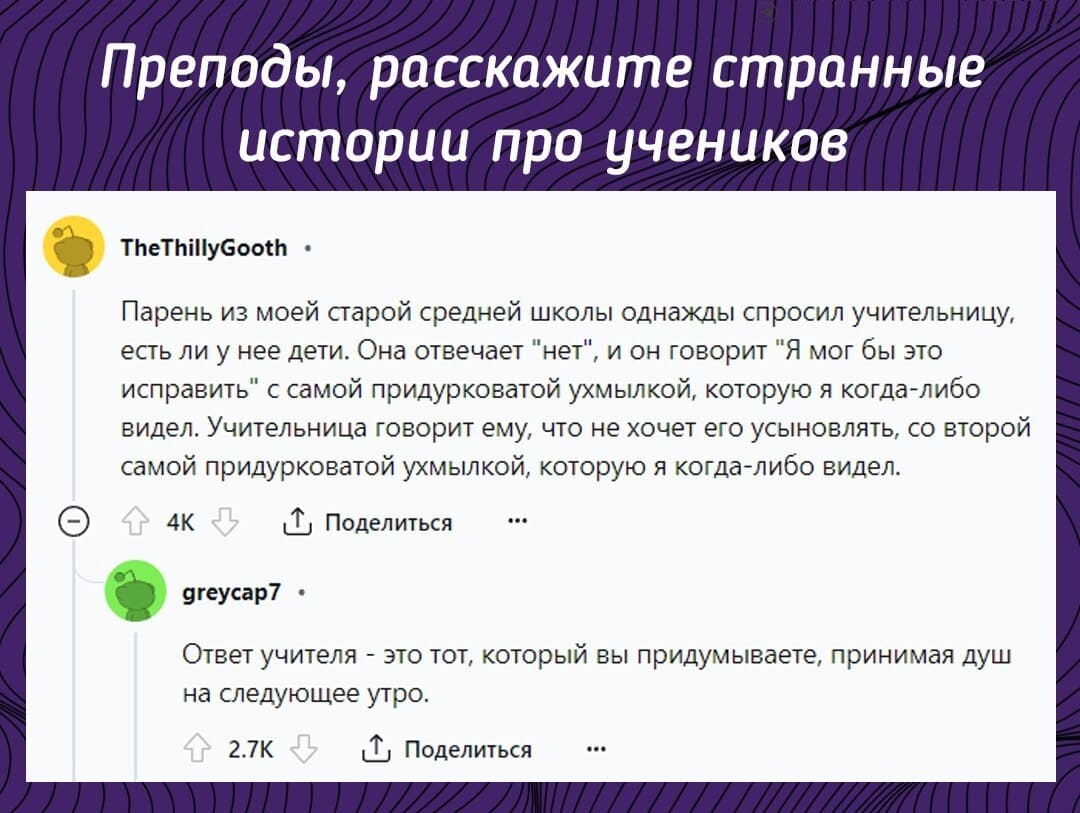 – Преподы, расскажите странные истории про учеников.
– Парень из моей старой средней школы однажды спросил учительницу, есть ли у нее дети. Она отвечает «нет», и он говорит «Я мог бы это исправить» с самой придурковатой ухмылкой, которую я когда-либо видел. Учительница говорит ему, что не хочет его усыновлять, со второй самой придурковатой ухмылкой, которую я когда-либо видел.
– Ответ учителя — это тот, который вы придумываете, принимая душ на следующее утро.